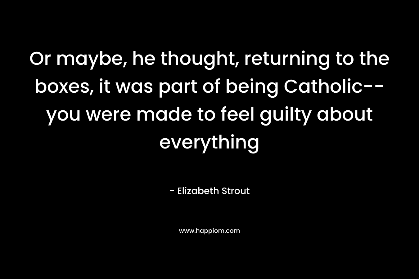 Or maybe, he thought, returning to the boxes, it was part of being Catholic–you were made to feel guilty about everything – Elizabeth Strout