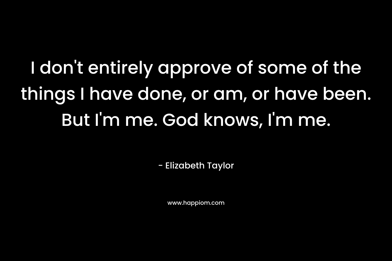 I don’t entirely approve of some of the things I have done, or am, or have been. But I’m me. God knows, I’m me. – Elizabeth   Taylor