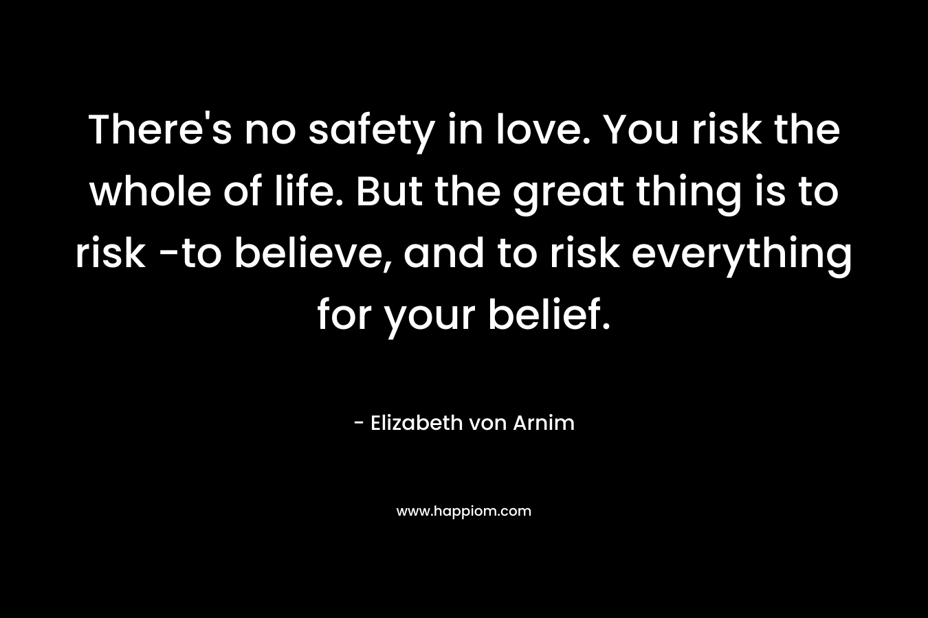 There's no safety in love. You risk the whole of life. But the great thing is to risk -to believe, and to risk everything for your belief.
