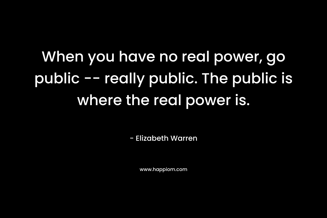 When you have no real power, go public — really public. The public is where the real power is. – Elizabeth Warren