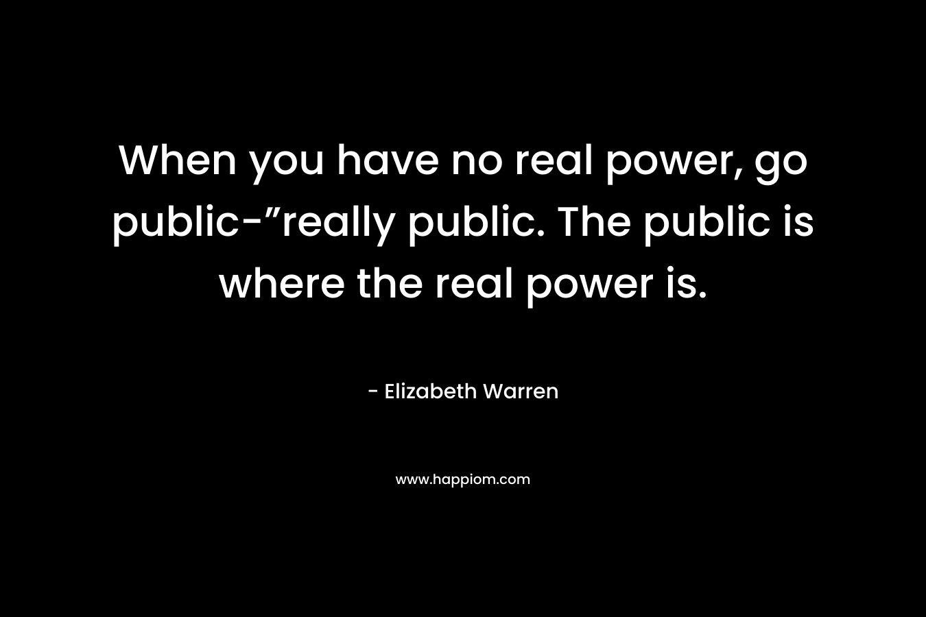 When you have no real power, go public-”really public. The public is where the real power is. – Elizabeth Warren