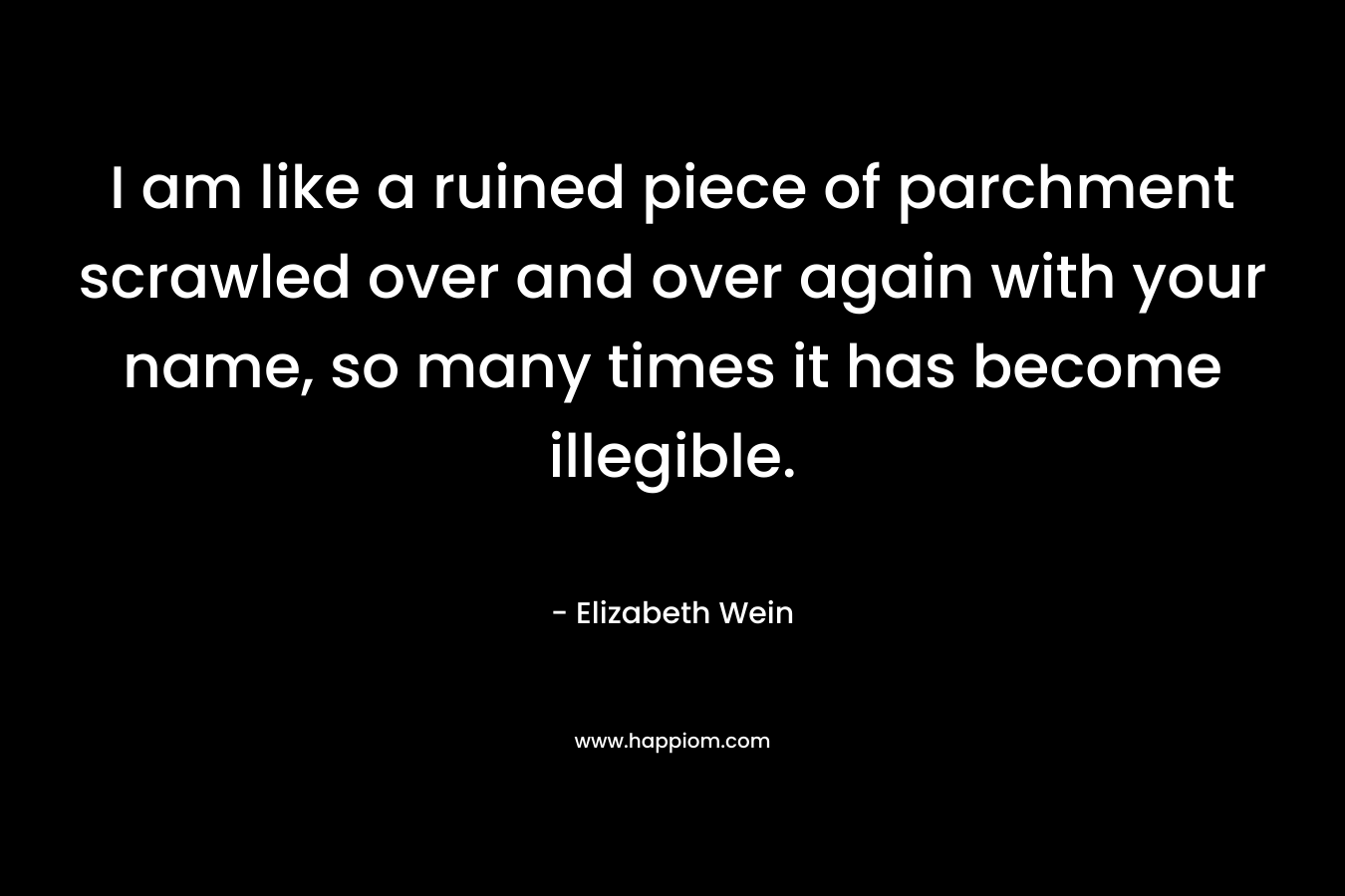 I am like a ruined piece of parchment scrawled over and over again with your name, so many times it has become illegible. – Elizabeth Wein