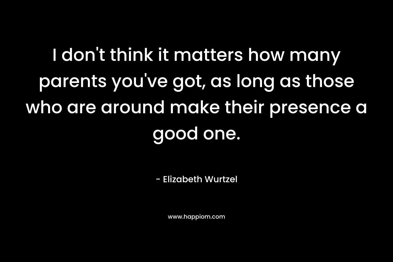 I don’t think it matters how many parents you’ve got, as long as those who are around make their presence a good one. – Elizabeth Wurtzel