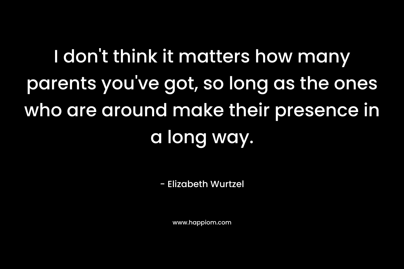 I don’t think it matters how many parents you’ve got, so long as the ones who are around make their presence in a long way. – Elizabeth Wurtzel