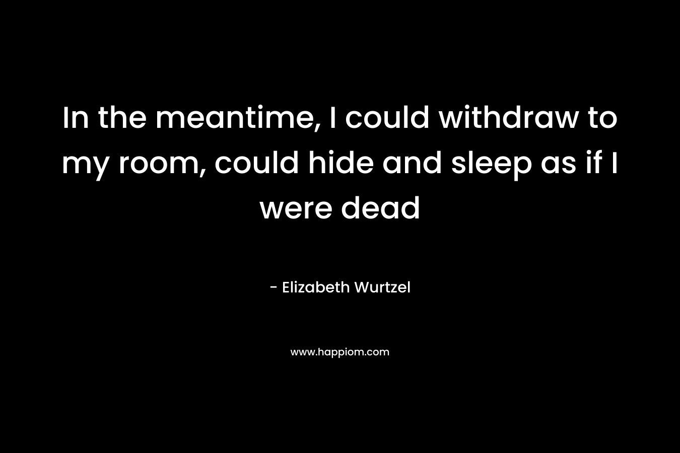 In the meantime, I could withdraw to my room, could hide and sleep as if I were dead – Elizabeth Wurtzel
