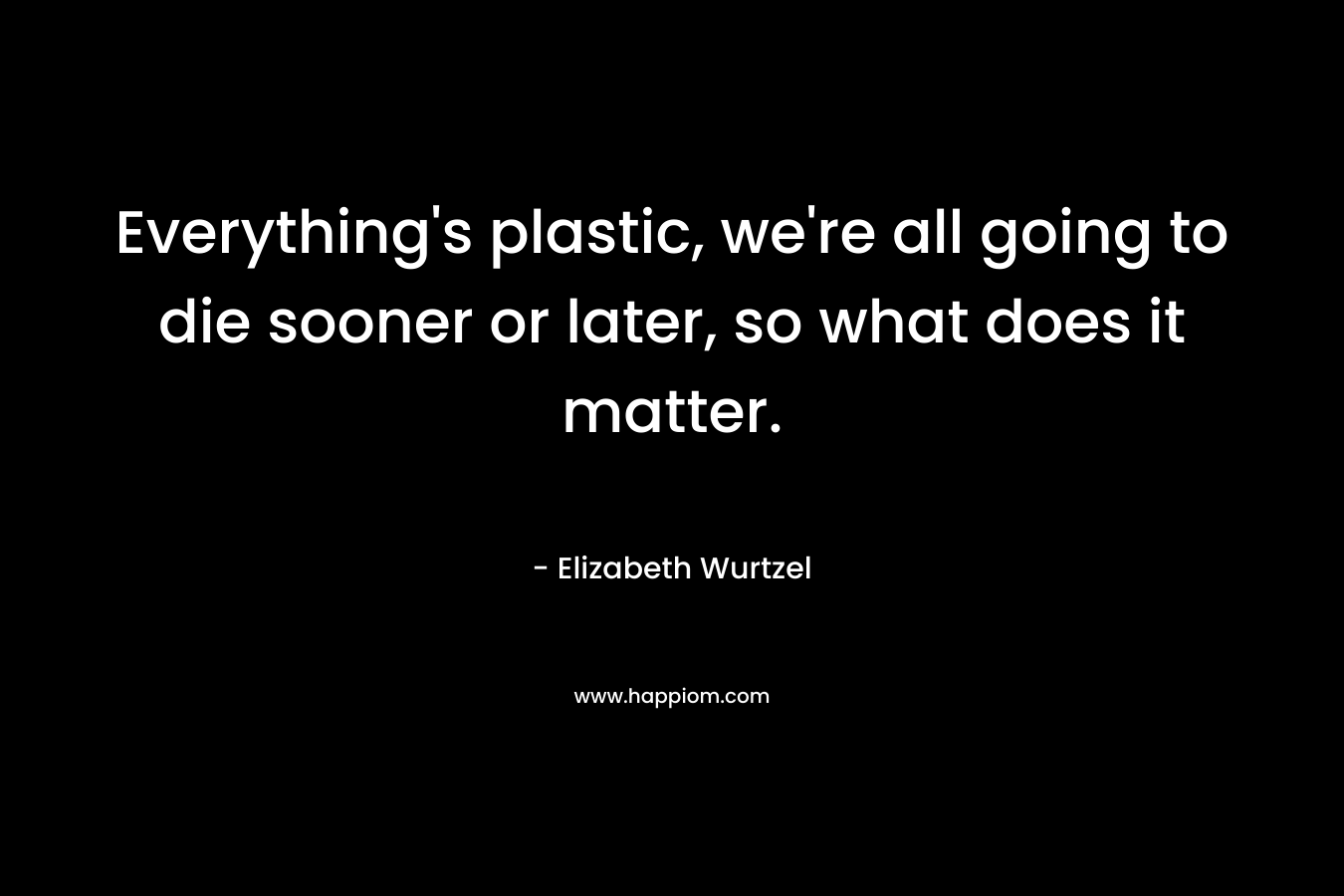 Everything’s plastic, we’re all going to die sooner or later, so what does it matter. – Elizabeth Wurtzel
