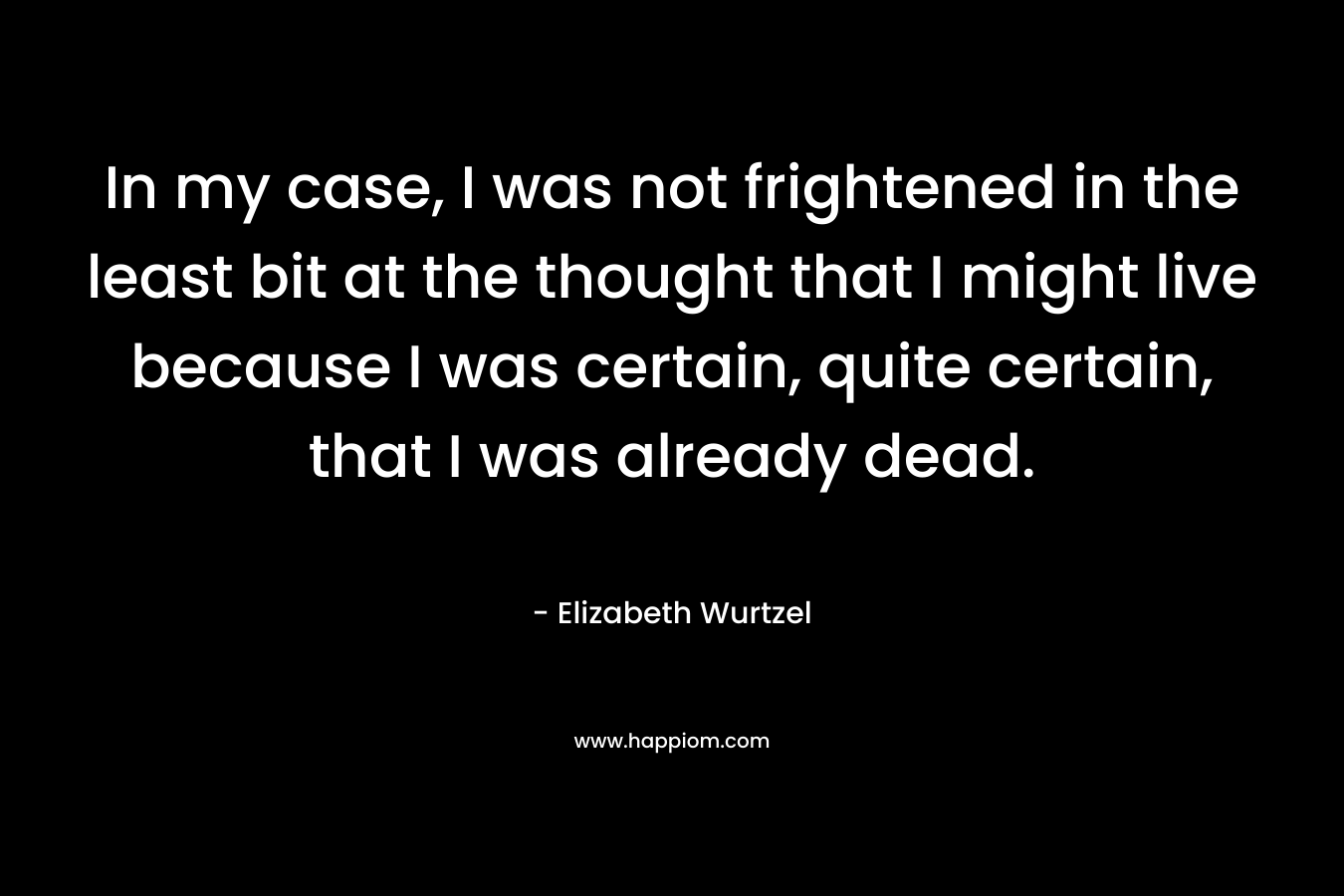 In my case, I was not frightened in the least bit at the thought that I might live because I was certain, quite certain, that I was already dead. 