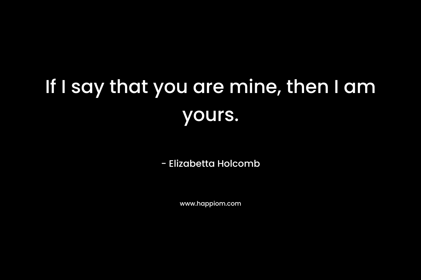 If I say that you are mine, then I am yours. – Elizabetta Holcomb