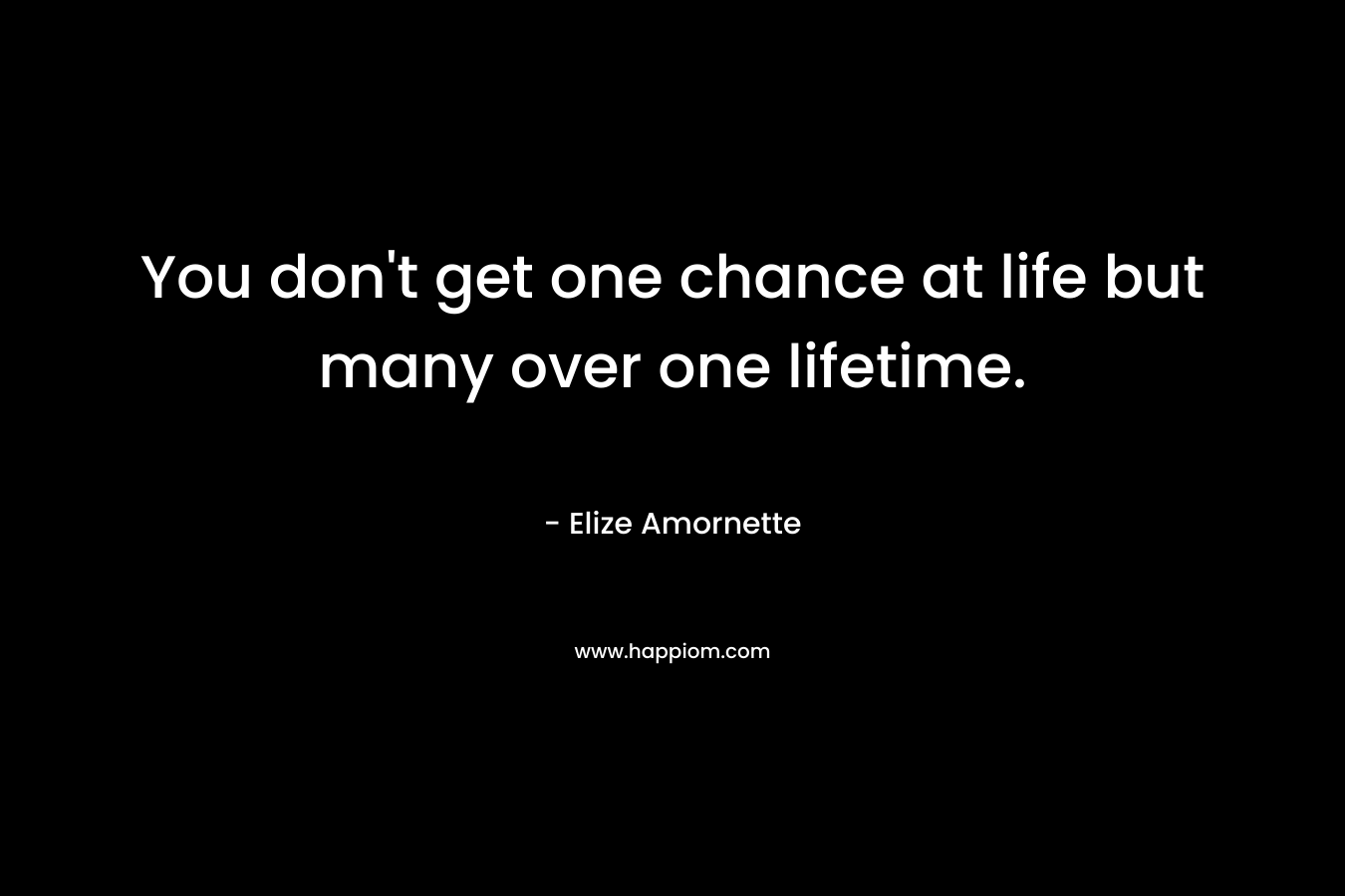 You don’t get one chance at life but many over one lifetime. – Elize Amornette
