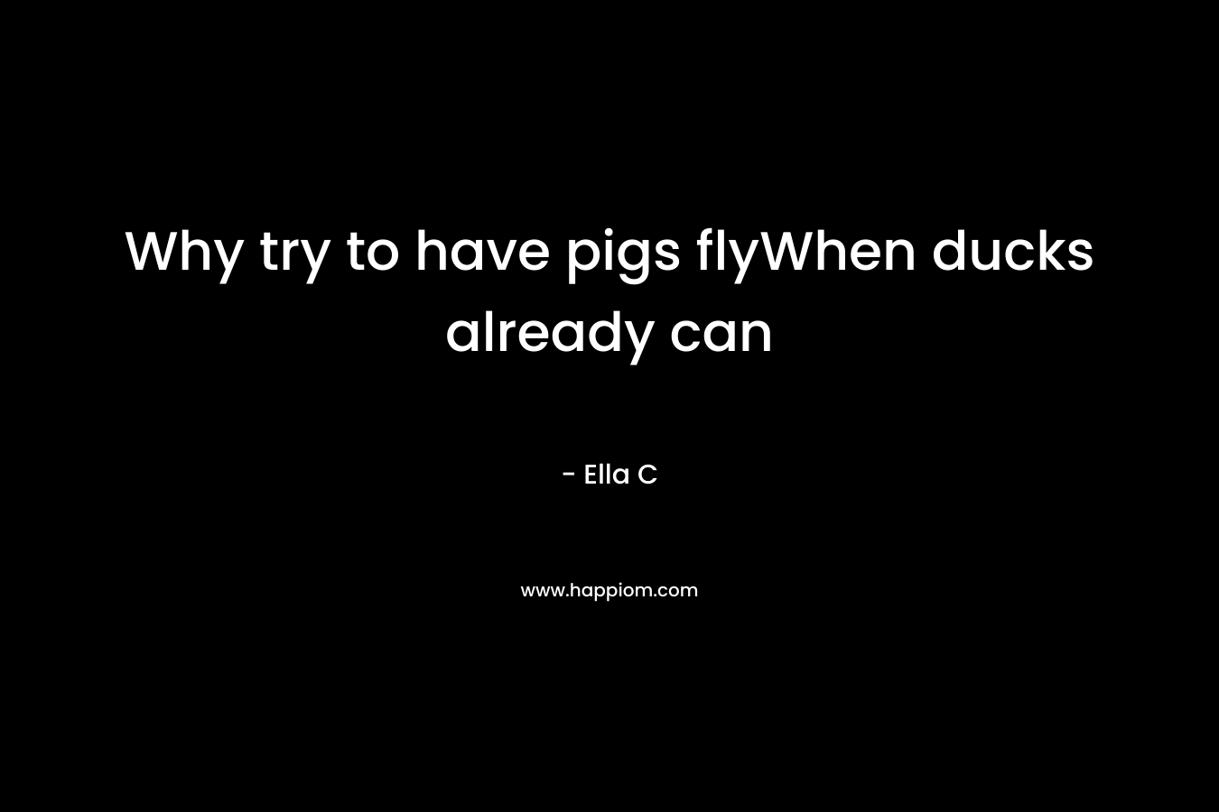 Why try to have pigs flyWhen ducks already can – Ella C