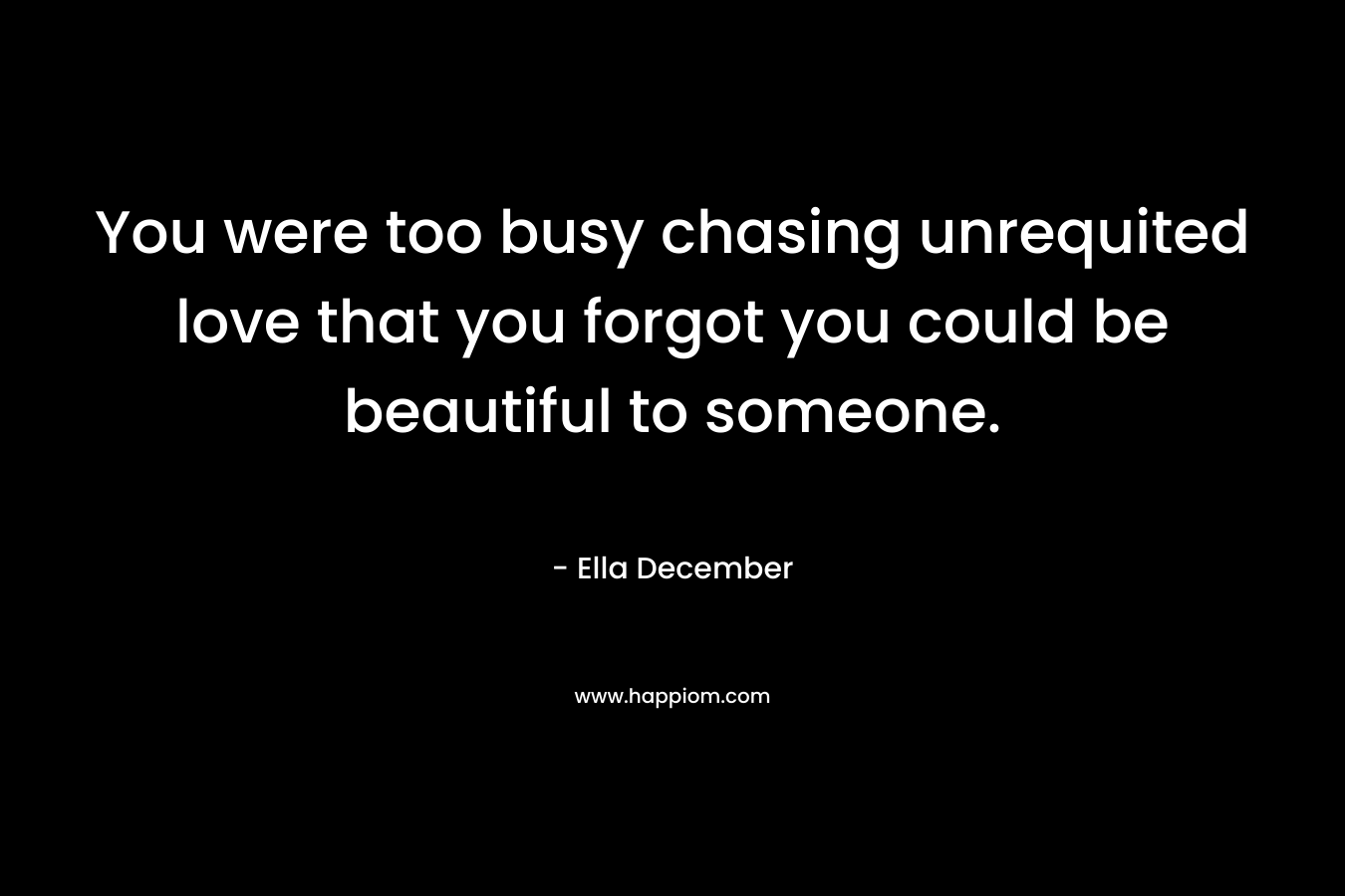 You were too busy chasing unrequited love that you forgot you could be beautiful to someone. – Ella December