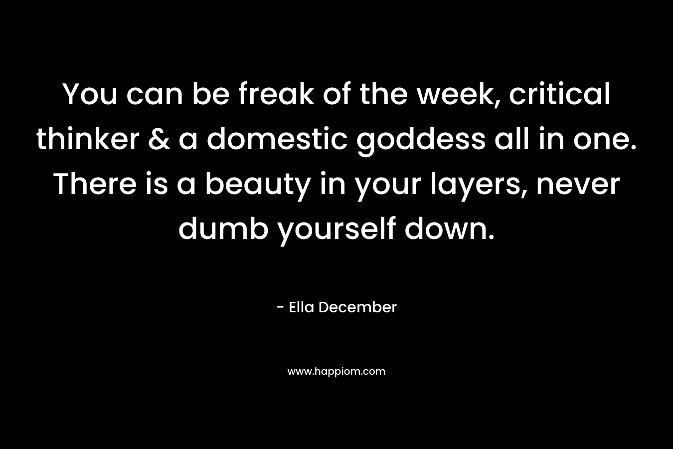 You can be freak of the week, critical thinker & a domestic goddess all in one. There is a beauty in your layers, never dumb yourself down. – Ella December