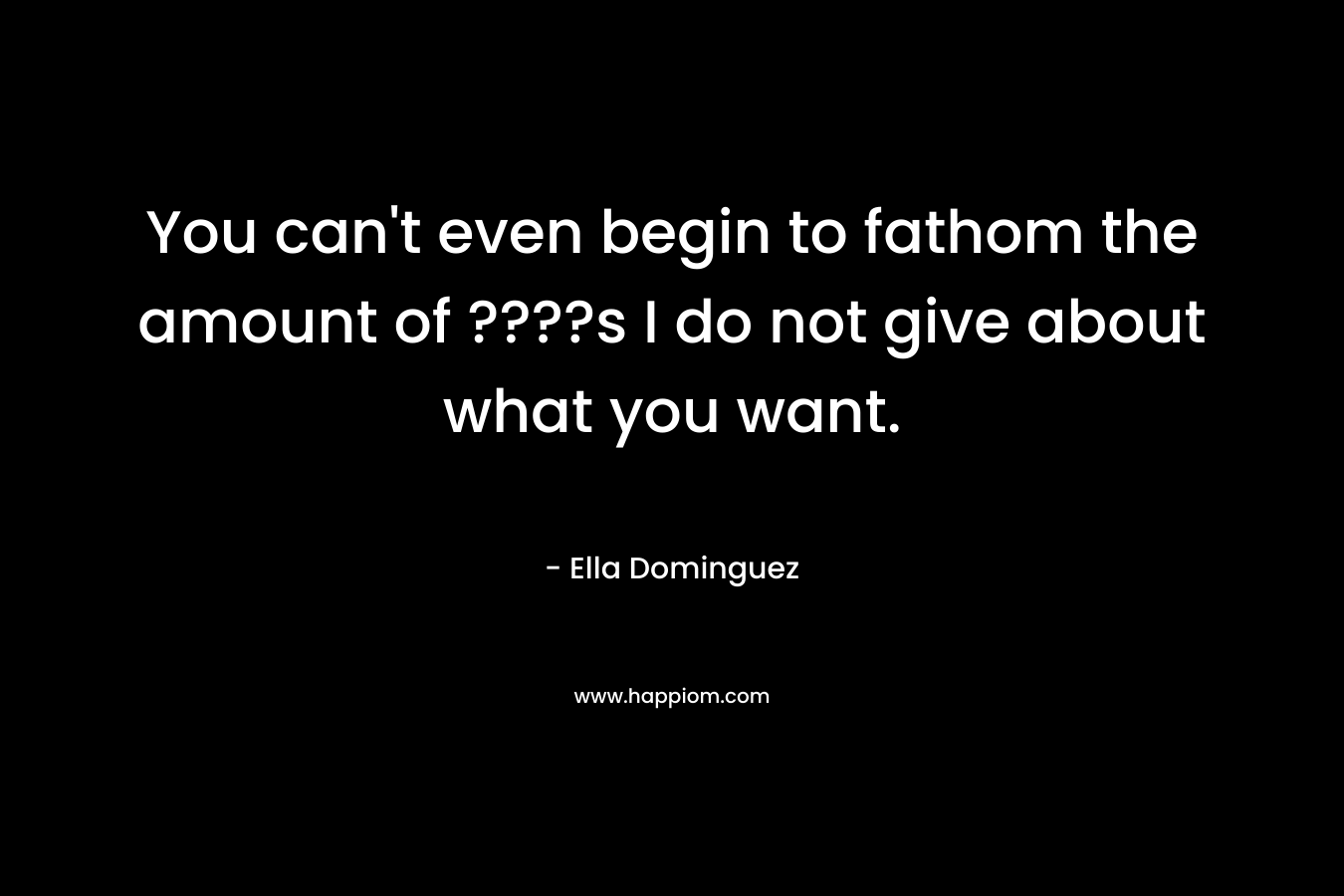 You can’t even begin to fathom the amount of ????s I do not give about what you want. – Ella Dominguez