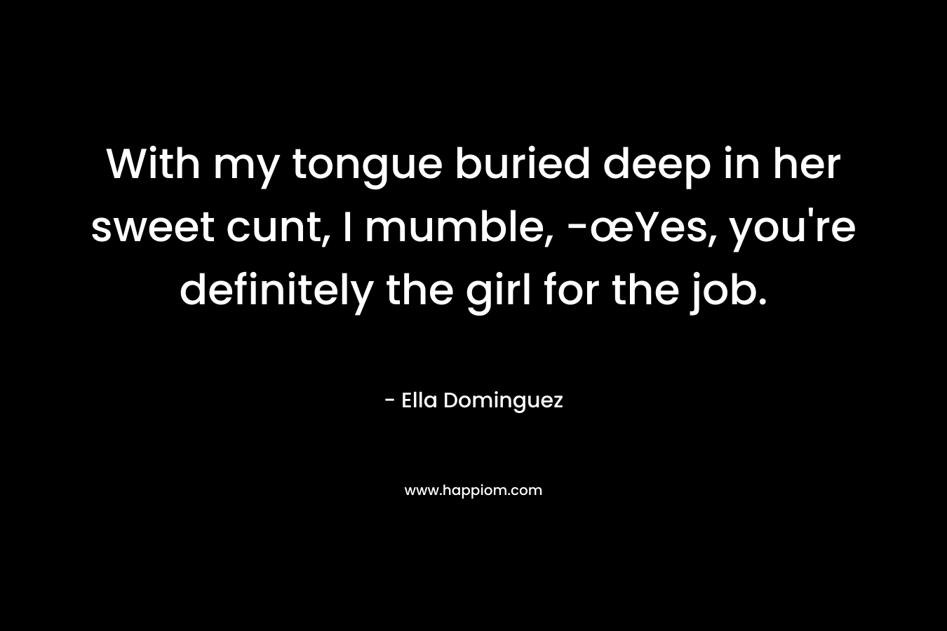 With my tongue buried deep in her sweet cunt, I mumble, -œYes, you're definitely the girl for the job.