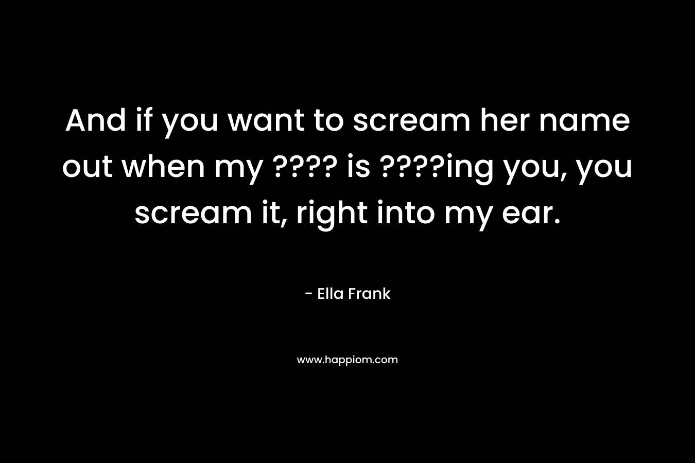 And if you want to scream her name out when my ???? is ????ing you, you scream it, right into my ear.