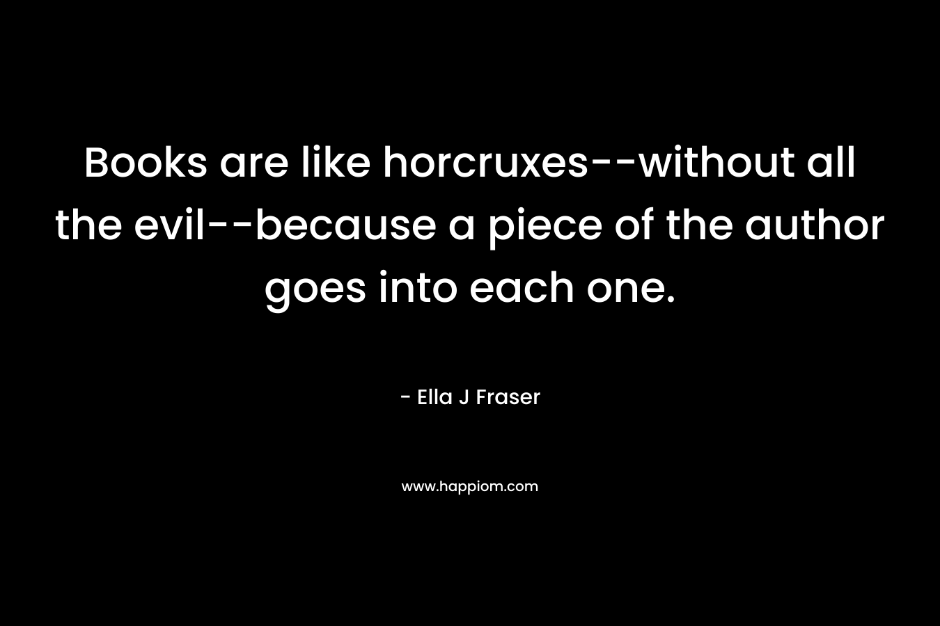 Books are like horcruxes–without all the evil–because a piece of the author goes into each one. – Ella J Fraser