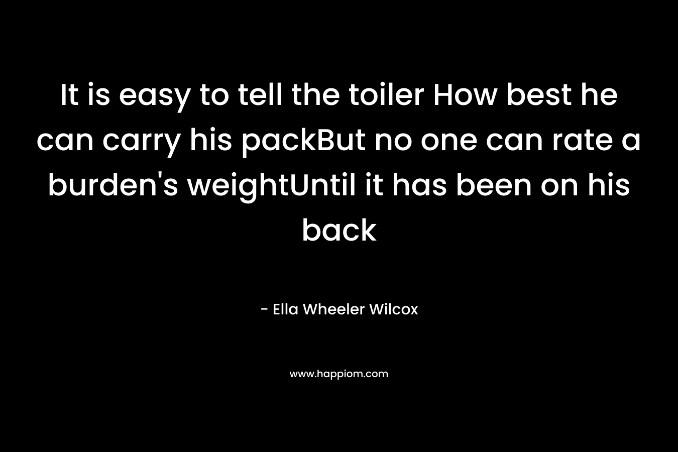 It is easy to tell the toiler How best he can carry his packBut no one can rate a burden's weightUntil it has been on his back