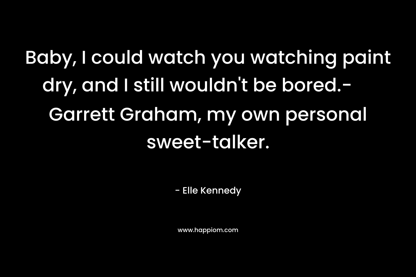 Baby, I could watch you watching paint dry, and I still wouldn't be bored.- Garrett Graham, my own personal sweet-talker.
