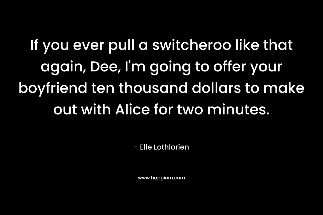If you ever pull a switcheroo like that again, Dee, I’m going to offer your boyfriend ten thousand dollars to make out with Alice for two minutes. – Elle Lothlorien