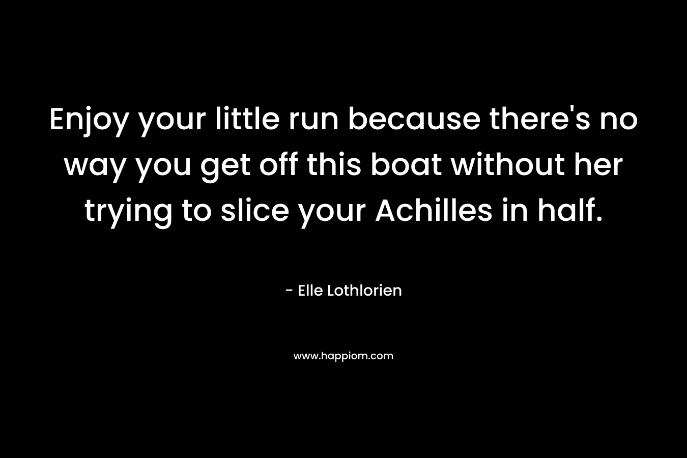 Enjoy your little run because there's no way you get off this boat without her trying to slice your Achilles in half.