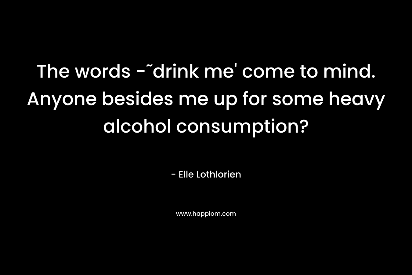 The words -˜drink me’ come to mind. Anyone besides me up for some heavy alcohol consumption? – Elle Lothlorien