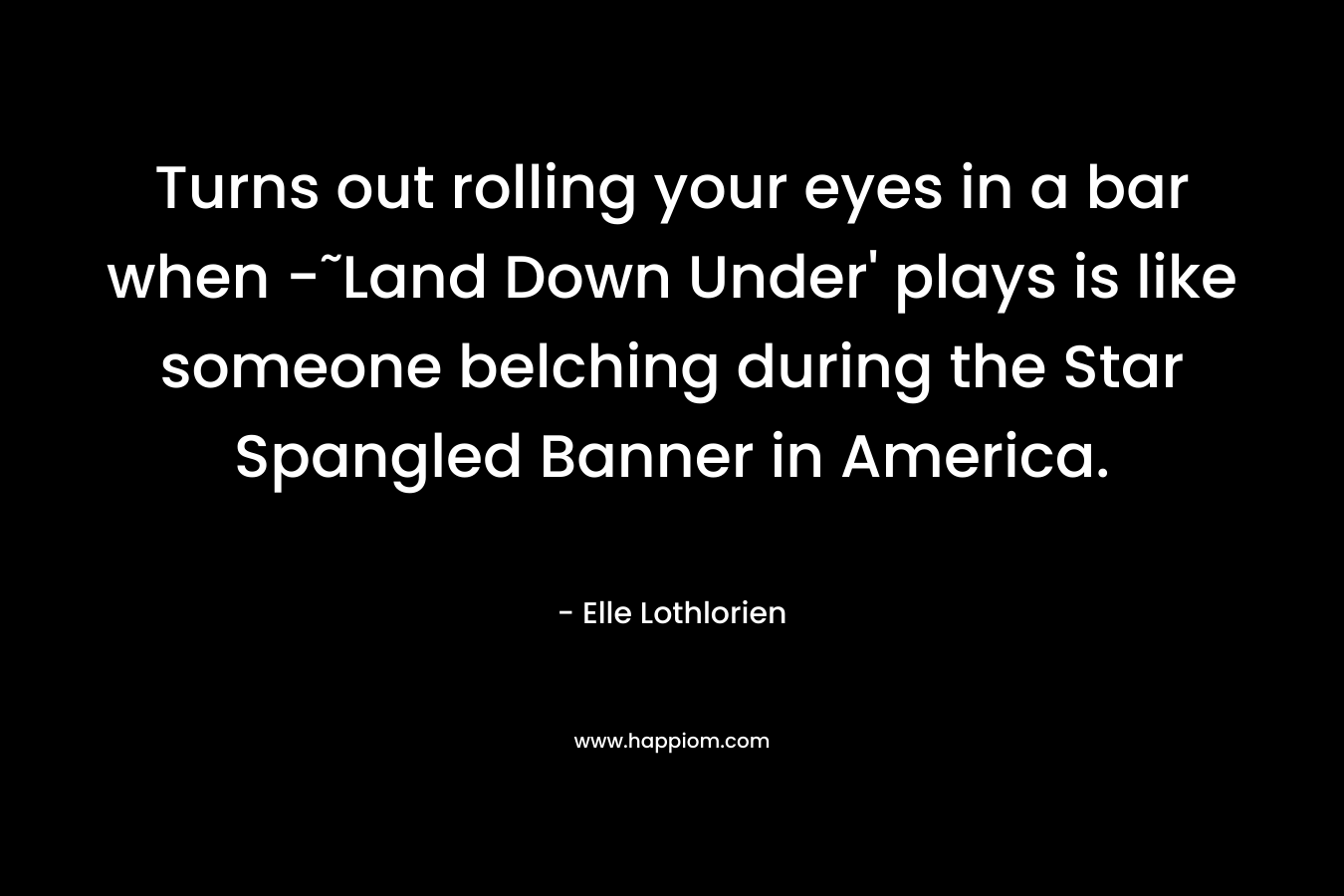 Turns out rolling your eyes in a bar when -˜Land Down Under' plays is like someone belching during the Star Spangled Banner in America.