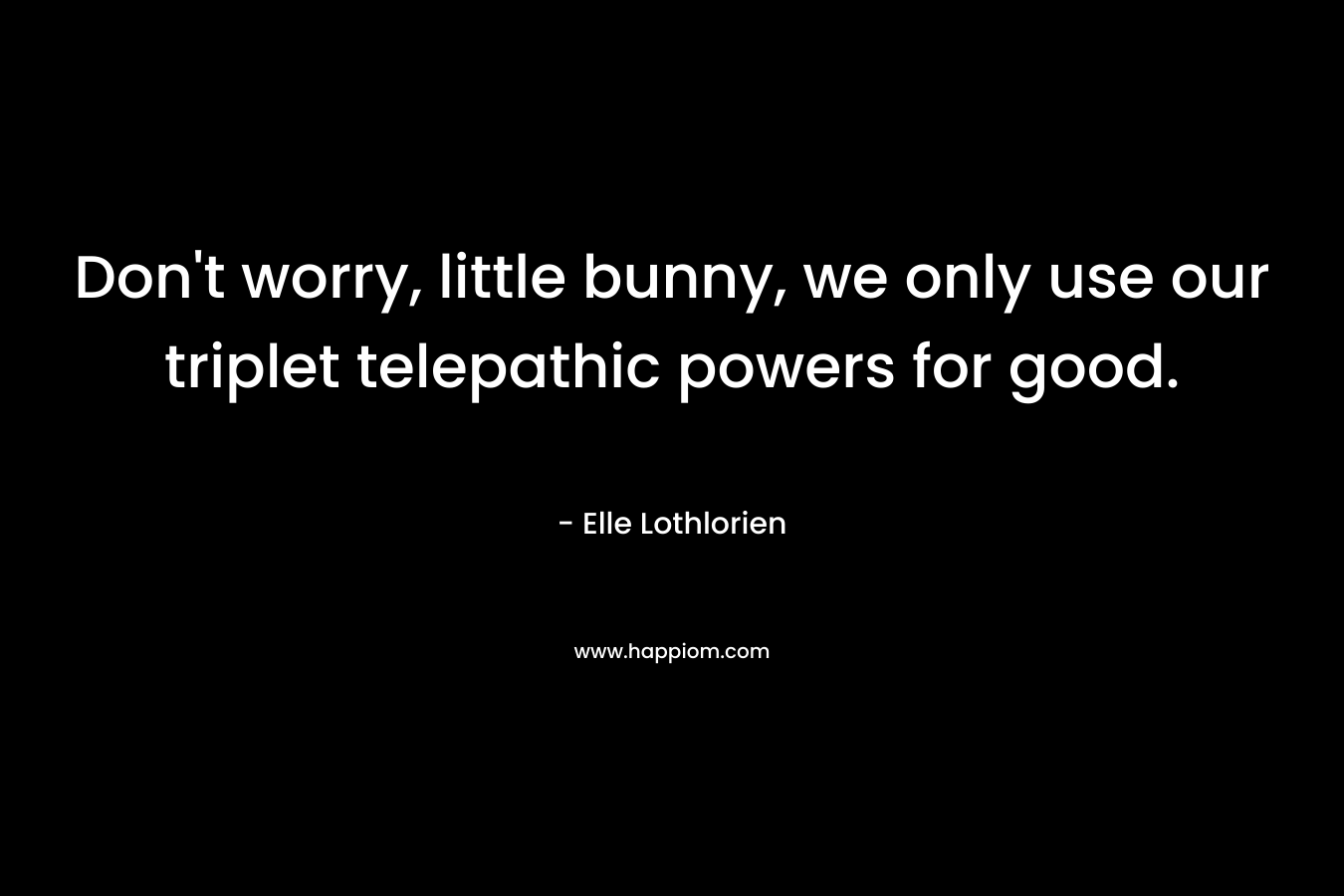 Don’t worry, little bunny, we only use our triplet telepathic powers for good. – Elle Lothlorien