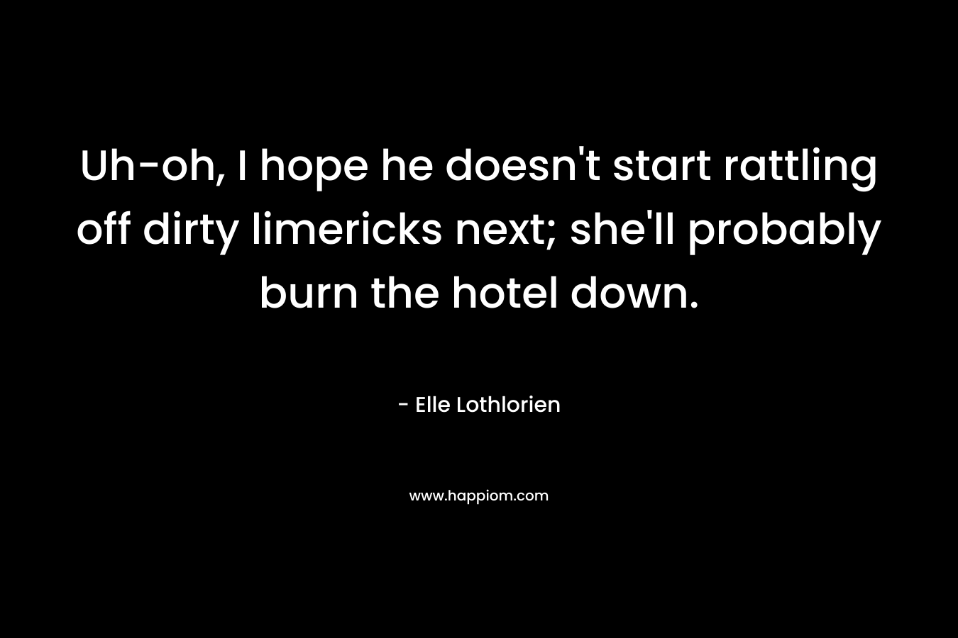 Uh-oh, I hope he doesn’t start rattling off dirty limericks next; she’ll probably burn the hotel down. – Elle Lothlorien