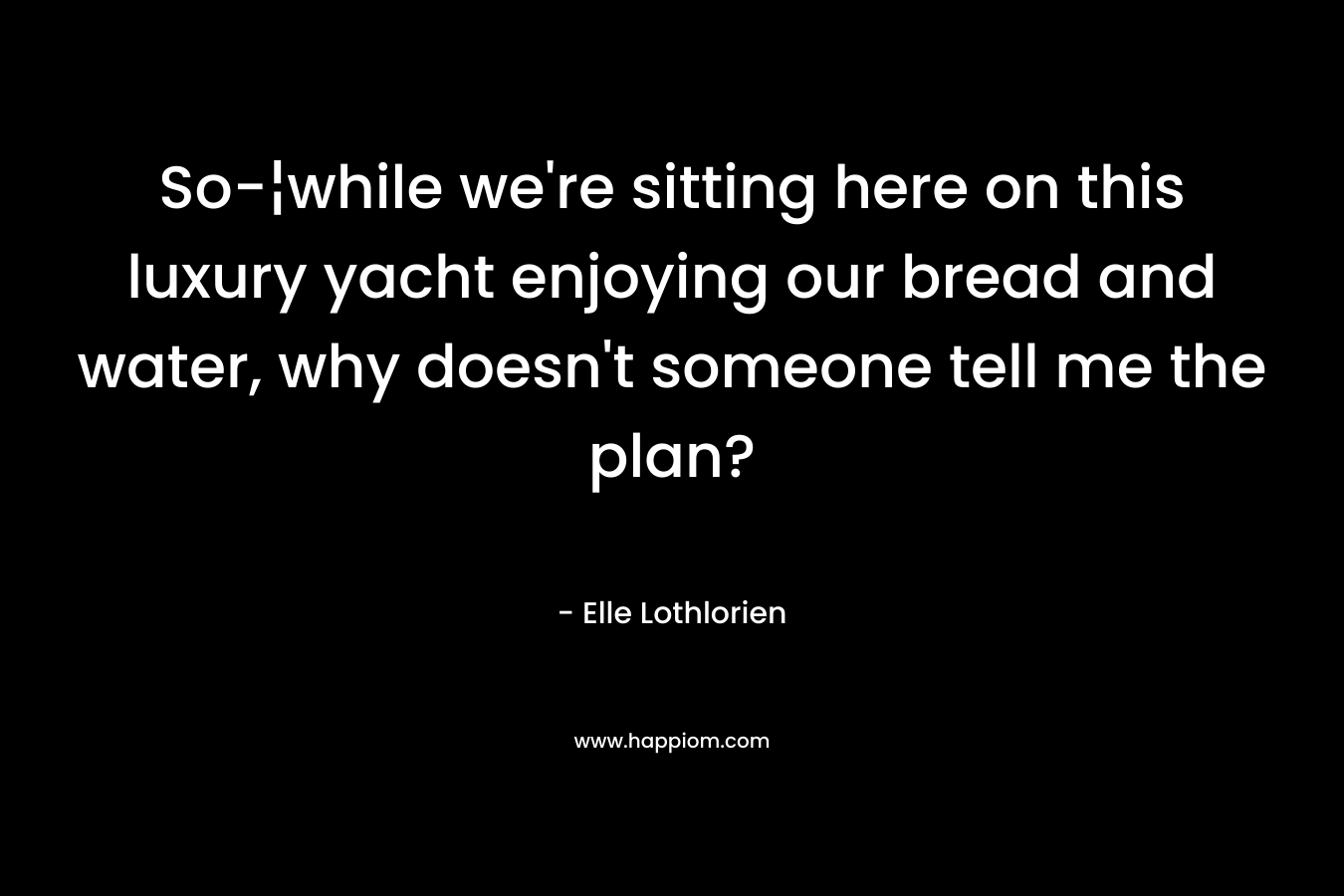 So-¦while we're sitting here on this luxury yacht enjoying our bread and water, why doesn't someone tell me the plan?