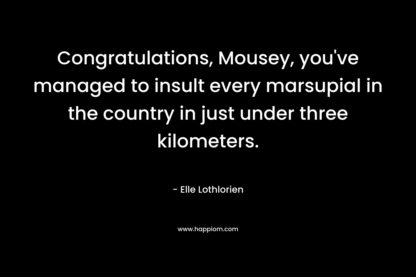 Congratulations, Mousey, you’ve managed to insult every marsupial in the country in just under three kilometers. – Elle Lothlorien