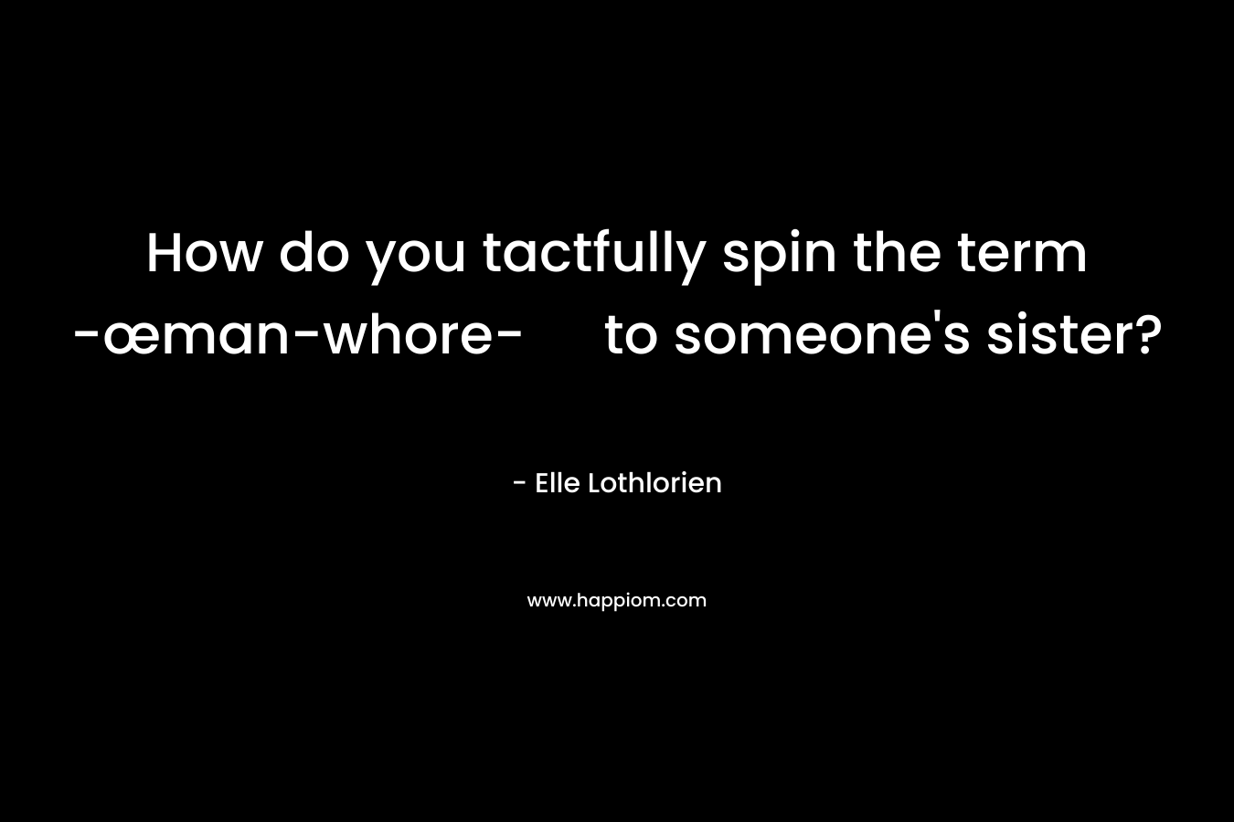 How do you tactfully spin the term -œman-whore- to someone’s sister? – Elle Lothlorien