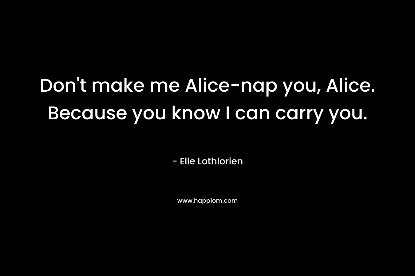 Don't make me Alice-nap you, Alice. Because you know I can carry you.