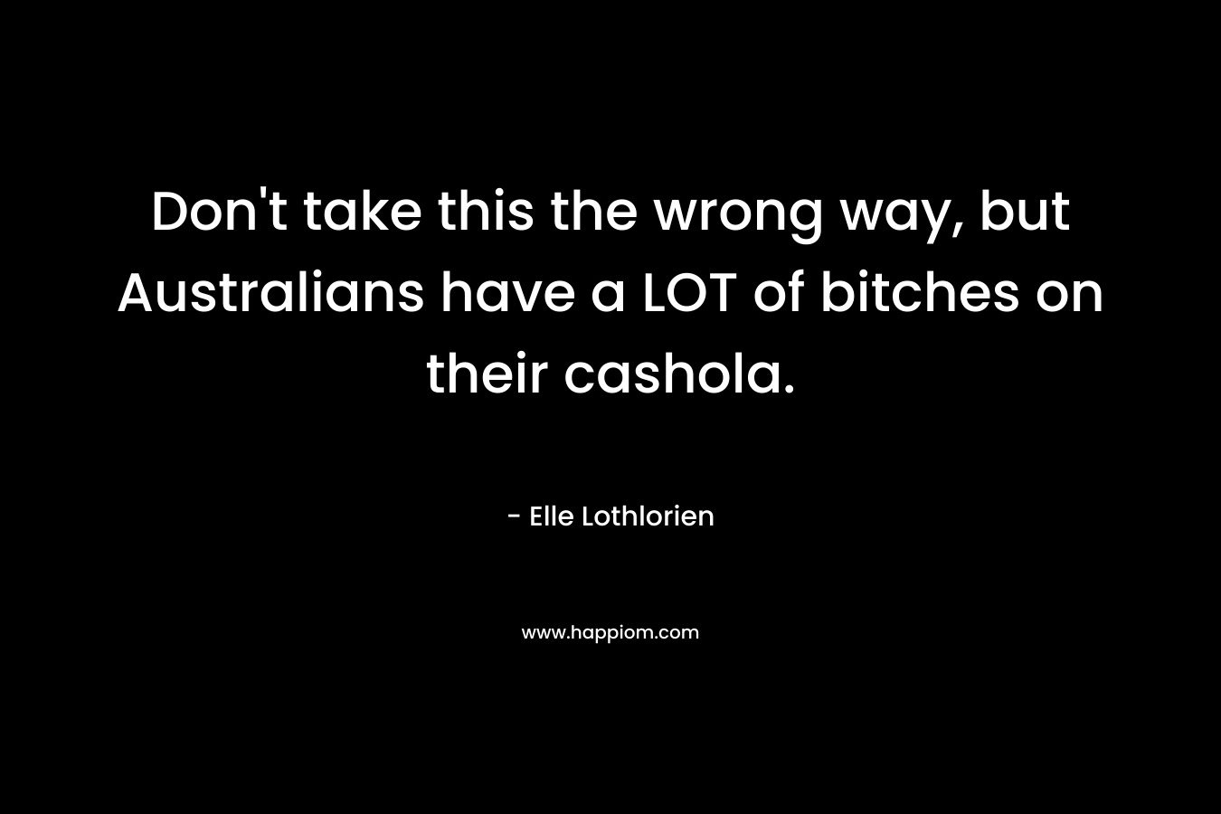 Don’t take this the wrong way, but Australians have a LOT of bitches on their cashola. – Elle Lothlorien