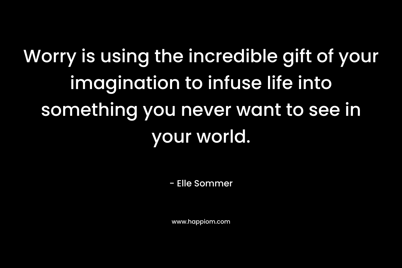 Worry is using the incredible gift of your imagination to infuse life into something you never want to see in your world.