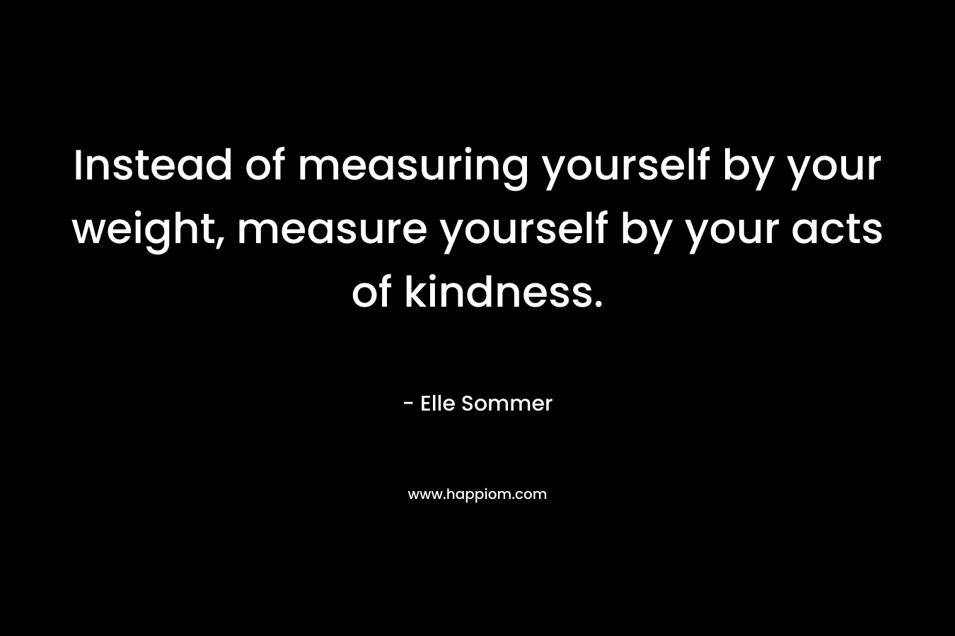 Instead of measuring yourself by your weight, measure yourself by your acts of kindness. – Elle Sommer