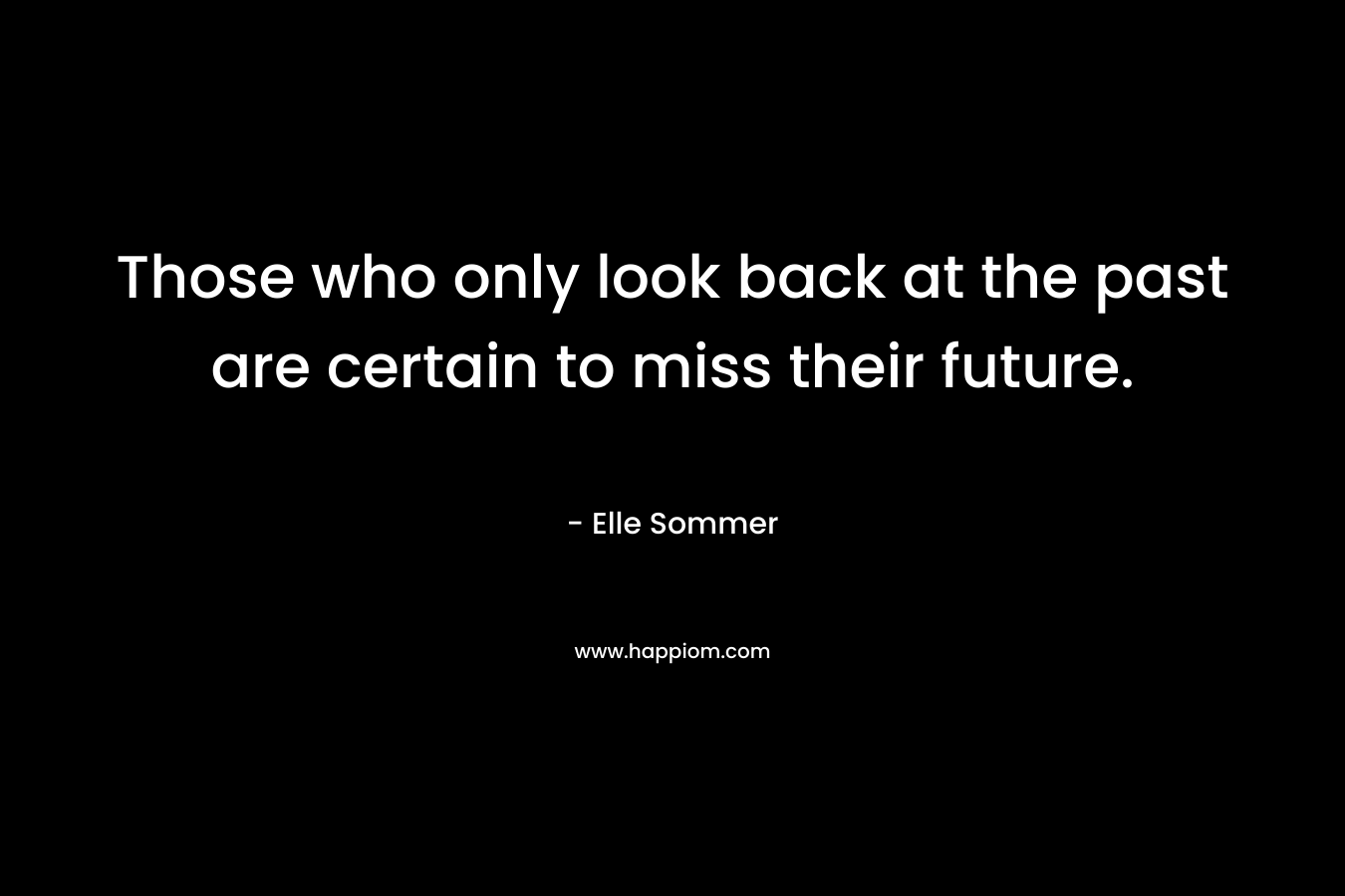 Those who only look back at the past are certain to miss their future. – Elle Sommer