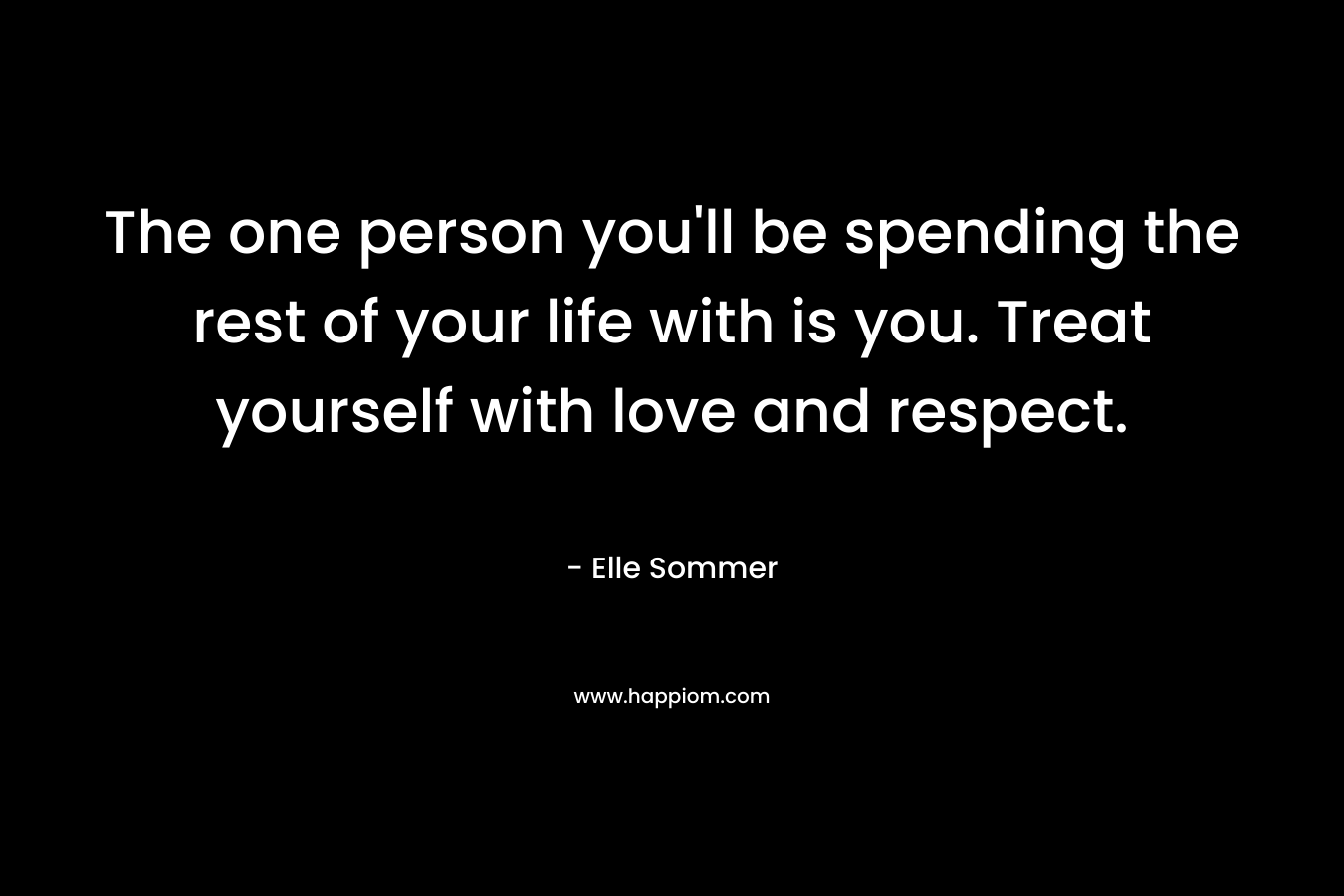 The one person you’ll be spending the rest of your life with is you. Treat yourself with love and respect. – Elle Sommer