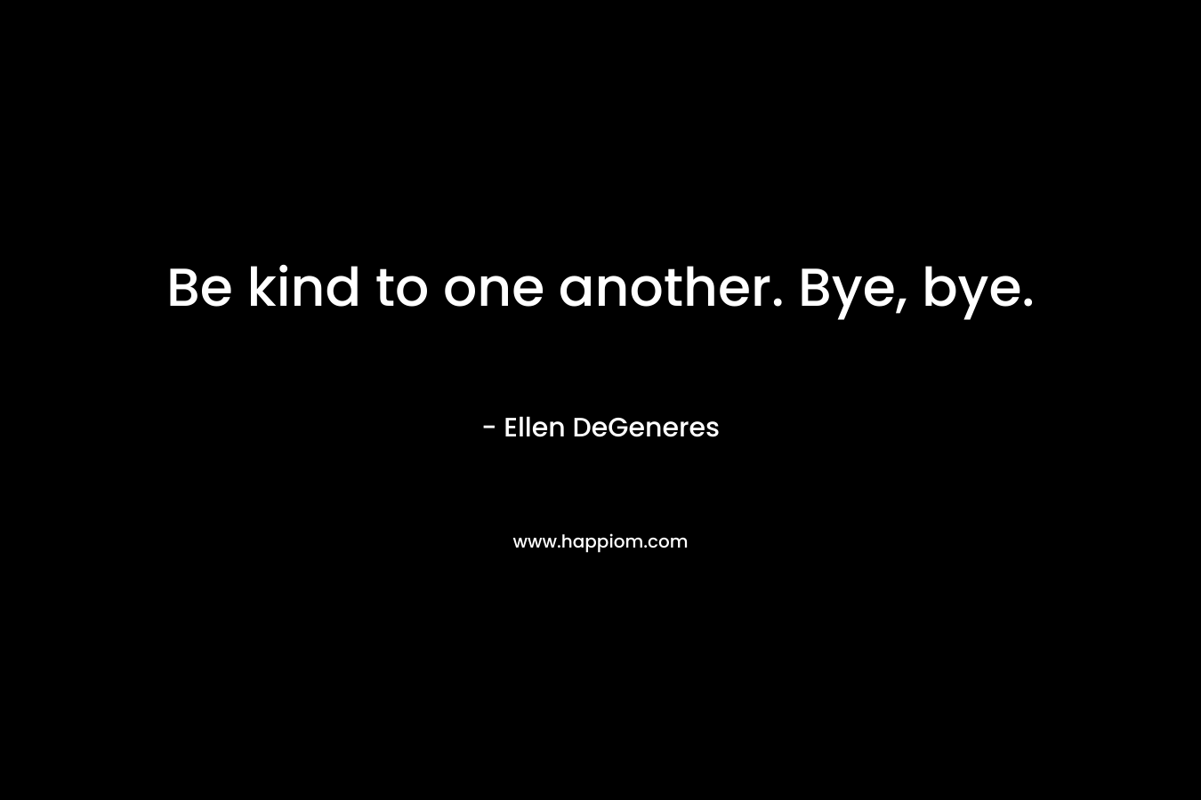 Be kind to one another. Bye, bye. – Ellen DeGeneres