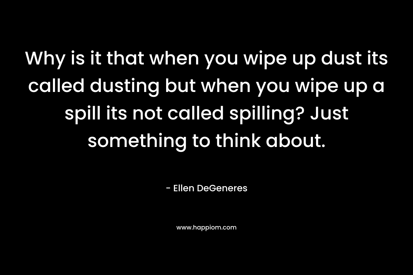 Why is it that when you wipe up dust its called dusting but when you wipe up a spill its not called spilling? Just something to think about. – Ellen DeGeneres