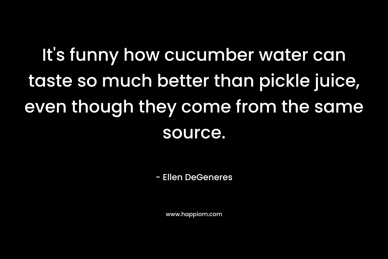 It’s funny how cucumber water can taste so much better than pickle juice, even though they come from the same source. – Ellen DeGeneres