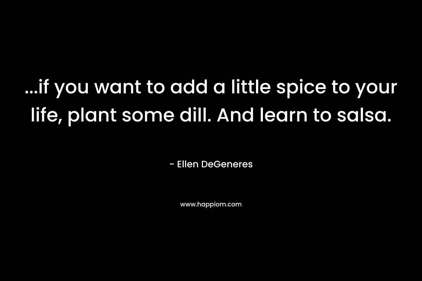 …if you want to add a little spice to your life, plant some dill. And learn to salsa. – Ellen DeGeneres