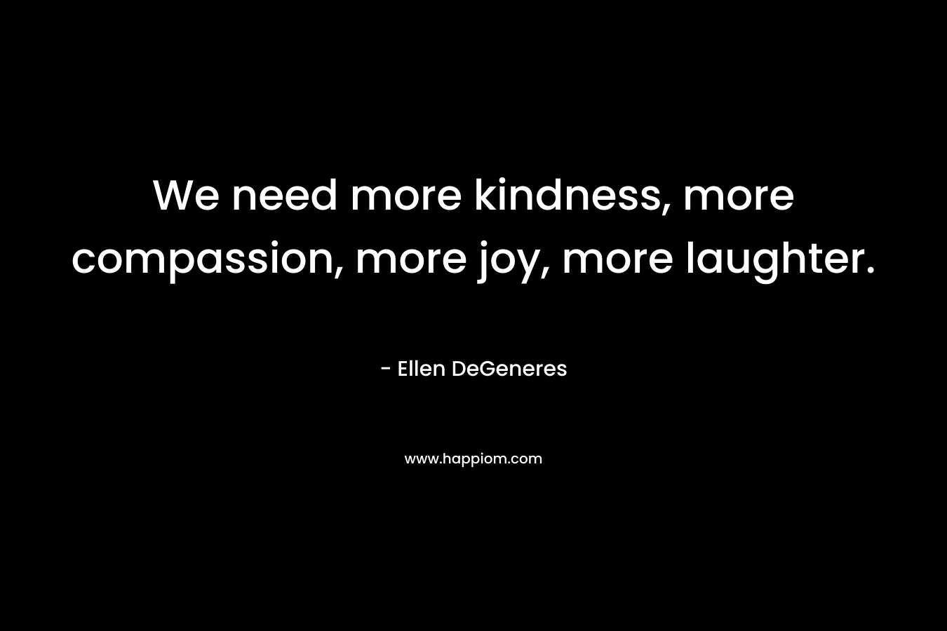 We need more kindness, more compassion, more joy, more laughter. – Ellen DeGeneres