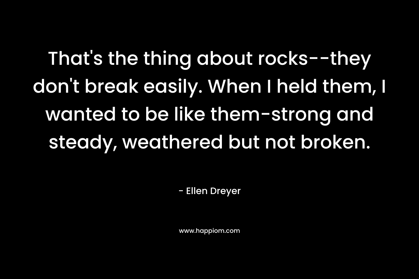 That’s the thing about rocks–they don’t break easily. When I held them, I wanted to be like them-strong and steady, weathered but not broken. – Ellen Dreyer