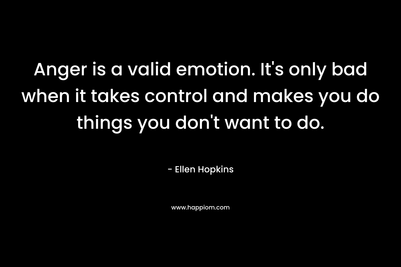 Anger is a valid emotion. It’s only bad when it takes control and makes you do things you don’t want to do. – Ellen Hopkins