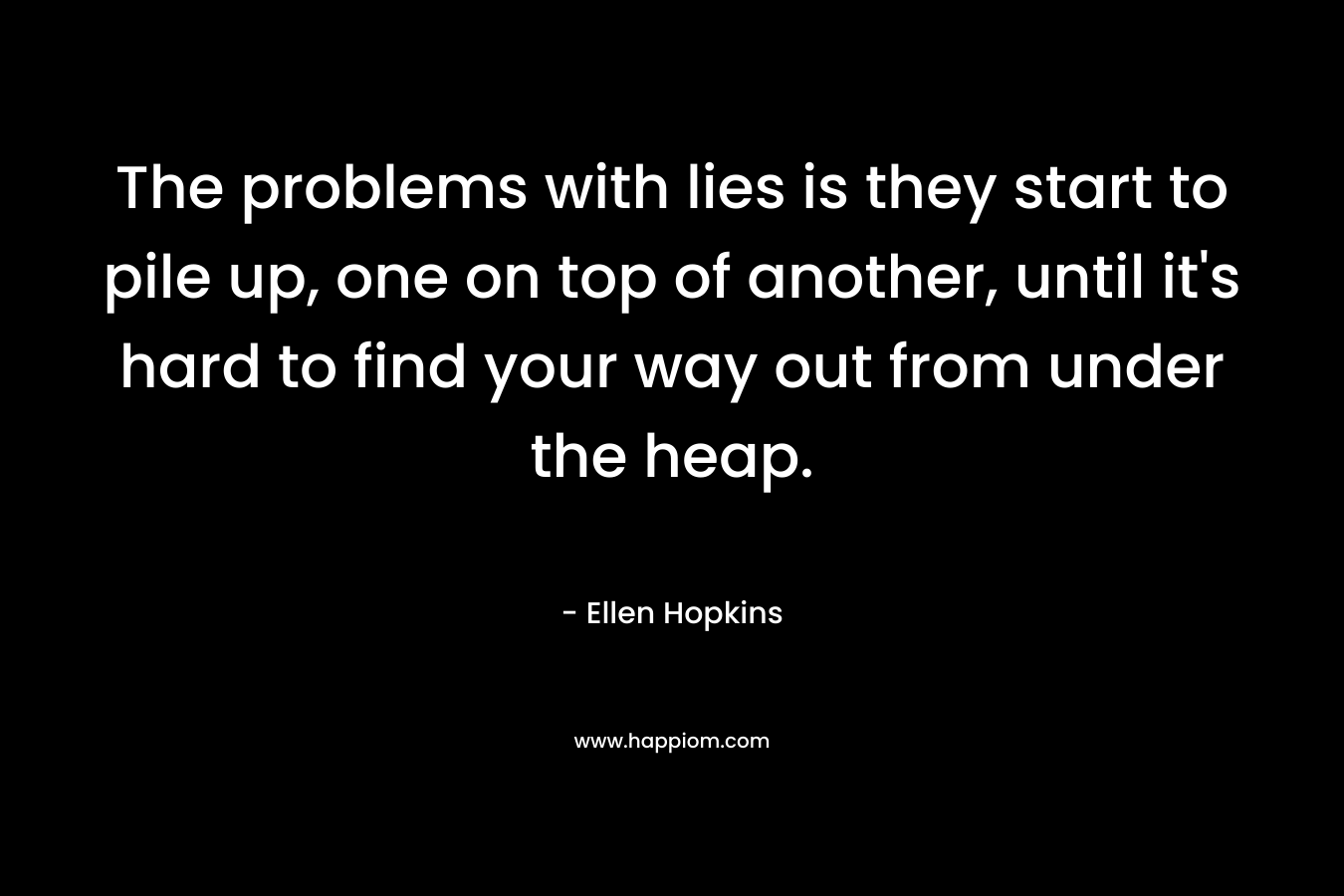The problems with lies is they start to pile up, one on top of another, until it’s hard to find your way out from under the heap. – Ellen Hopkins