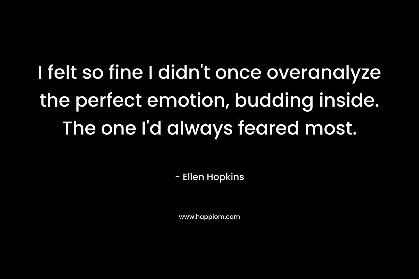 I felt so fine I didn’t once overanalyze the perfect emotion, budding inside. The one I’d always feared most. – Ellen Hopkins