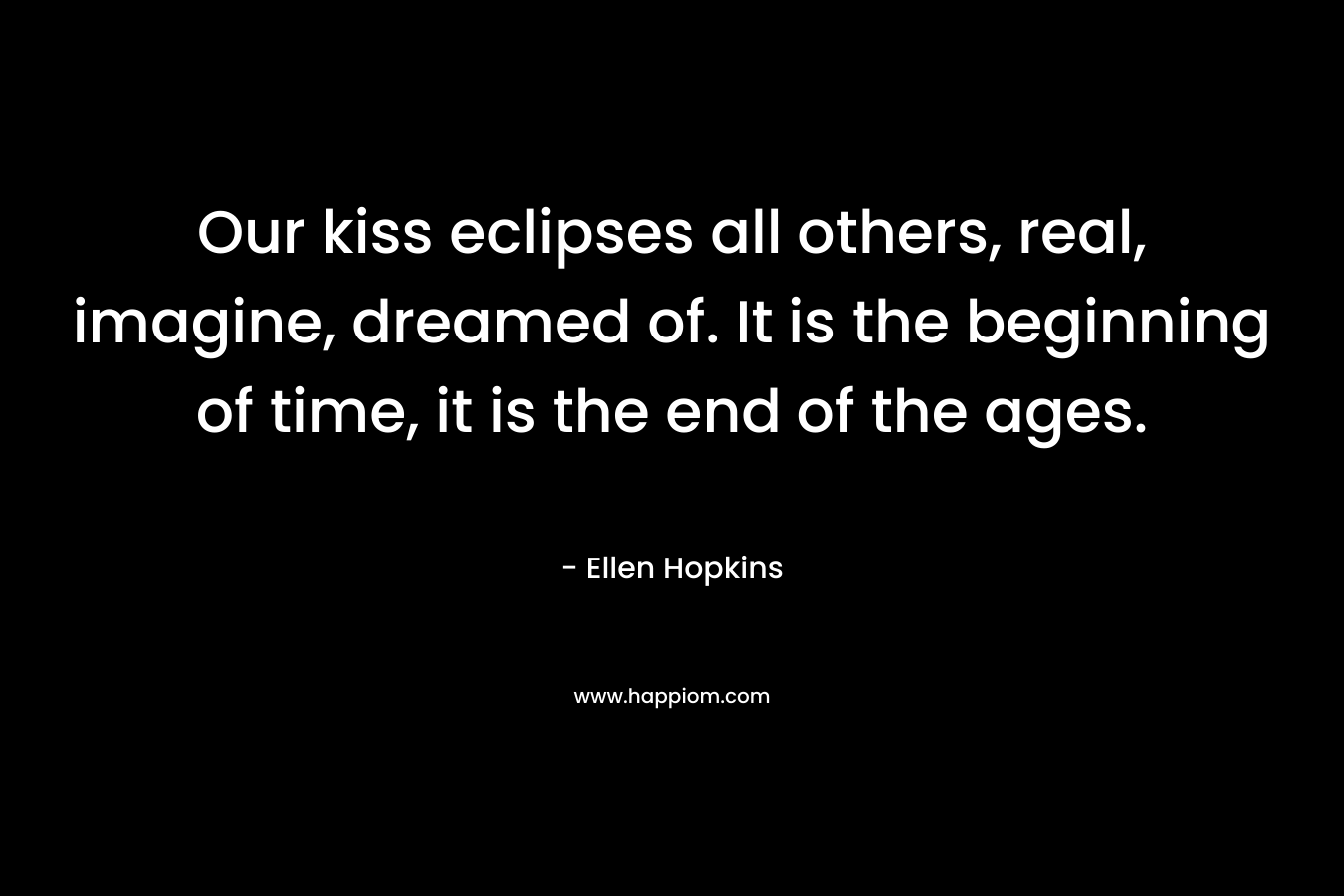 Our kiss eclipses all others, real, imagine, dreamed of. It is the beginning of time, it is the end of the ages. – Ellen Hopkins