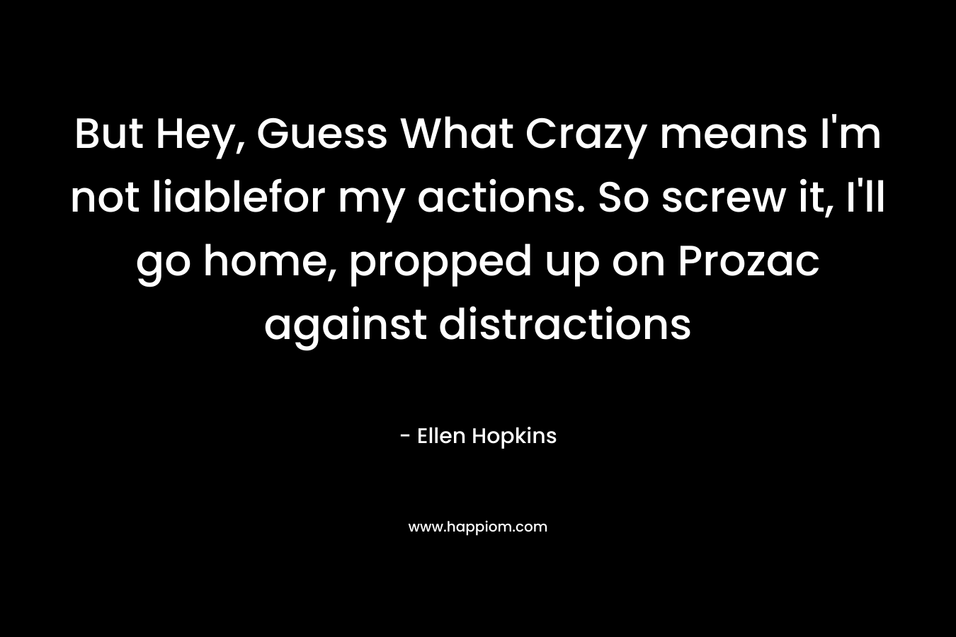But Hey, Guess What Crazy means I’m not liablefor my actions. So screw it, I’ll go home, propped up on Prozac against distractions – Ellen Hopkins