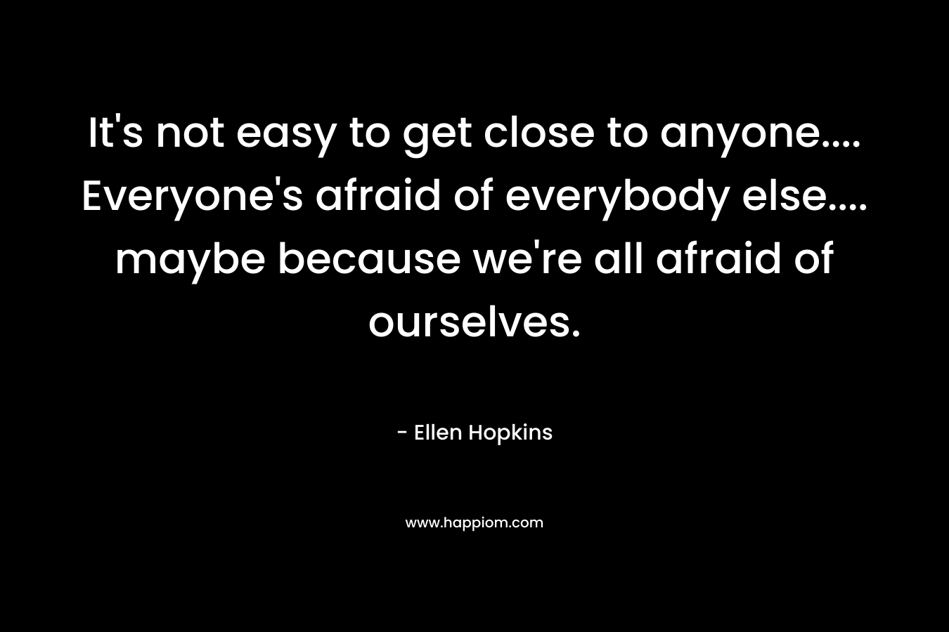 It’s not easy to get close to anyone…. Everyone’s afraid of everybody else…. maybe because we’re all afraid of ourselves. – Ellen Hopkins