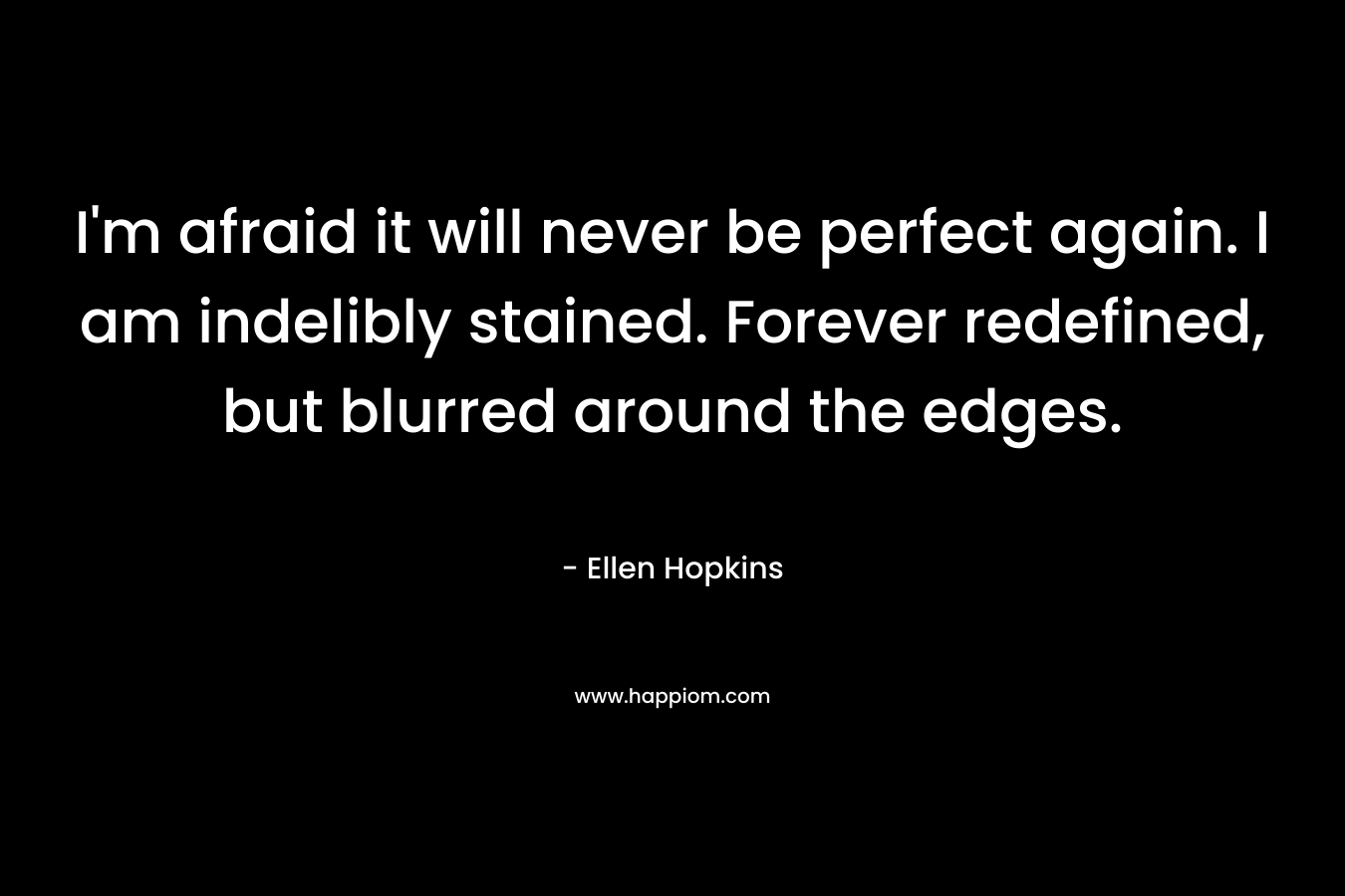 I’m afraid it will never be perfect again. I am indelibly stained. Forever redefined, but blurred around the edges. – Ellen Hopkins